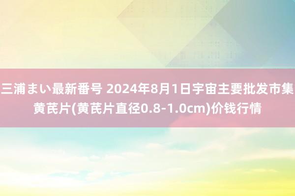 三浦まい最新番号 2024年8月1日宇宙主要批发市集黄芪片(黄芪片直径0.8-1.0cm)价钱行情