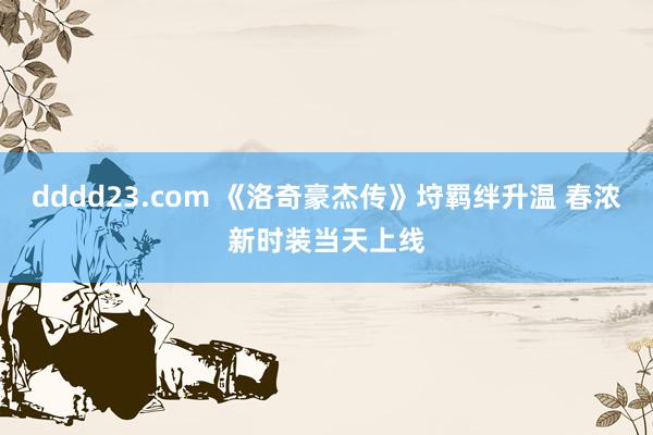 dddd23.com 《洛奇豪杰传》垨羁绊升温 春浓新时装当天上线