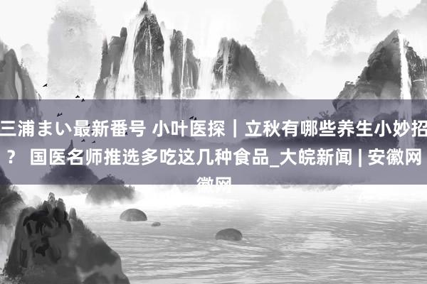 三浦まい最新番号 小叶医探｜立秋有哪些养生小妙招？ 国医名师推选多吃这几种食品_大皖新闻 | 安徽网