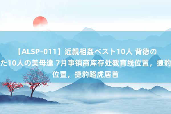 【ALSP-011】近親相姦ベスト10人 背徳の愛に溺れた10人の美母達 7月事销商库存处教育线位置，捷豹路虎居首