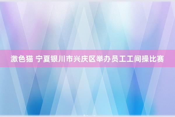 激色猫 宁夏银川市兴庆区举办员工工间操比赛