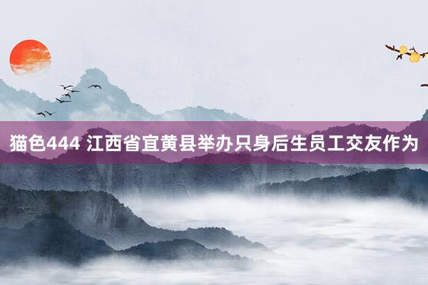 猫色444 江西省宜黄县举办只身后生员工交友作为