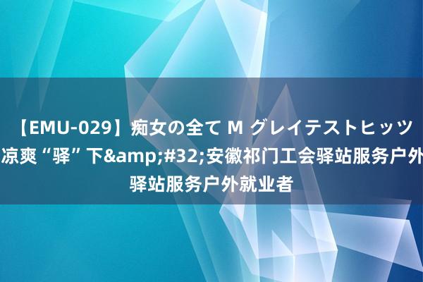 【EMU-029】痴女の全て M グレイテストヒッツ 4時間 凉爽“驿”下&#32;安徽祁门工会驿站服务户外就业者