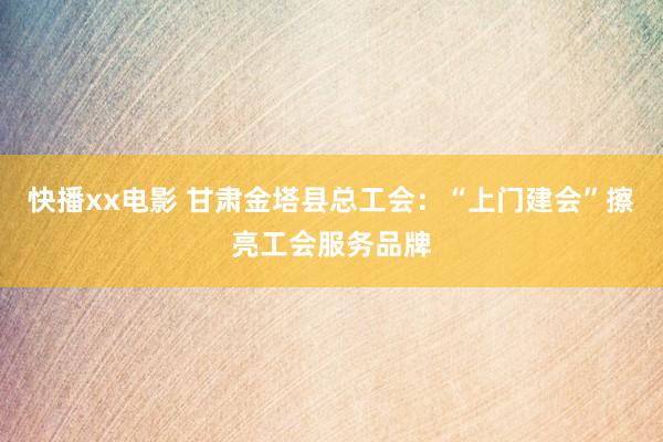快播xx电影 甘肃金塔县总工会：“上门建会”擦亮工会服务品牌