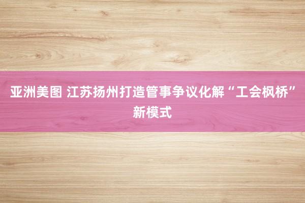 亚洲美图 江苏扬州打造管事争议化解“工会枫桥”新模式