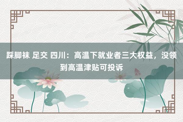 踩脚袜 足交 四川：高温下就业者三大权益，没领到高温津贴可投诉