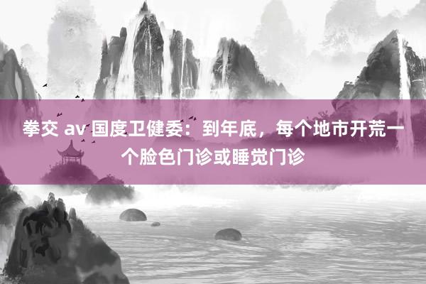 拳交 av 国度卫健委：到年底，每个地市开荒一个脸色门诊或睡觉门诊