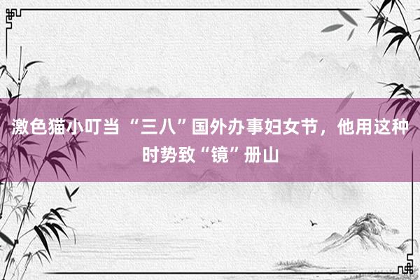 激色猫小叮当 “三八”国外办事妇女节，他用这种时势致“镜”册山