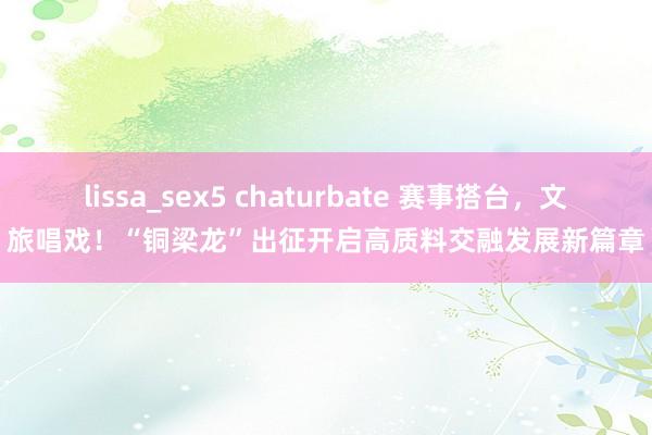 lissa_sex5 chaturbate 赛事搭台，文旅唱戏！“铜梁龙”出征开启高质料交融发展新篇章