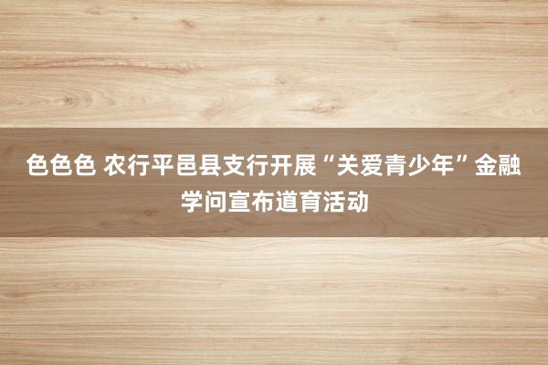 色色色 农行平邑县支行开展“关爱青少年”金融学问宣布道育活动