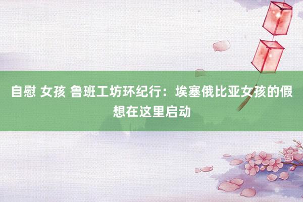 自慰 女孩 鲁班工坊环纪行：埃塞俄比亚女孩的假想在这里启动
