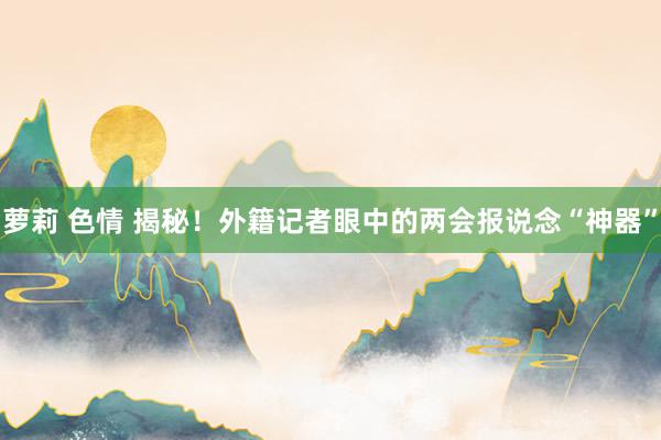 萝莉 色情 揭秘！外籍记者眼中的两会报说念“神器”