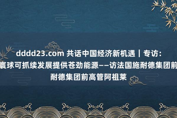 dddd23.com 共话中国经济新机遇｜专访：中国改进为寰球可抓续发展提供苍劲能源——访法国施耐德集团前高管阿祖莱