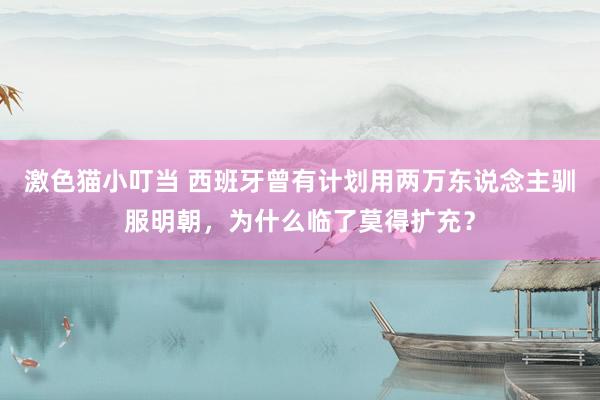 激色猫小叮当 西班牙曾有计划用两万东说念主驯服明朝，为什么临了莫得扩充？