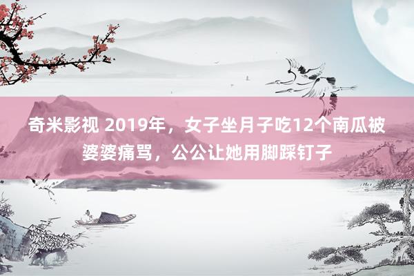 奇米影视 2019年，女子坐月子吃12个南瓜被婆婆痛骂，公公让她用脚踩钉子