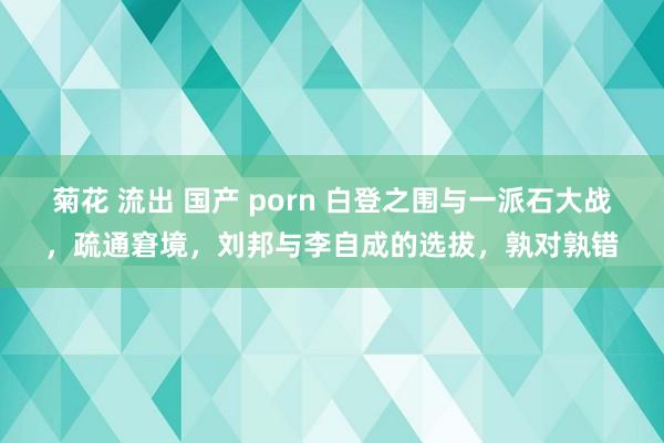 菊花 流出 国产 porn 白登之围与一派石大战，疏通窘境，刘邦与李自成的选拔，孰对孰错
