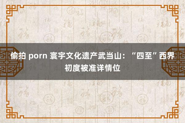 偷拍 porn 寰宇文化遗产武当山：“四至”西界初度被准详情位