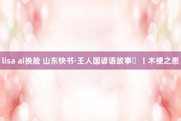 lisa ai换脸 山东快书·王人国谚语故事㉘丨木梗之患