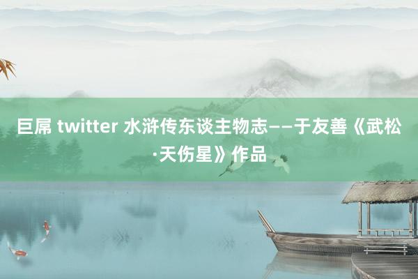 巨屌 twitter 水浒传东谈主物志——于友善《武松·天伤星》作品