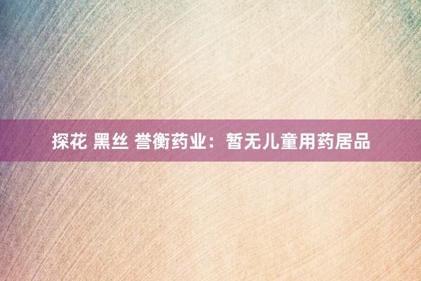 探花 黑丝 誉衡药业：暂无儿童用药居品