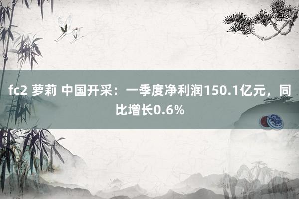 fc2 萝莉 中国开采：一季度净利润150.1亿元，同比增长0.6%