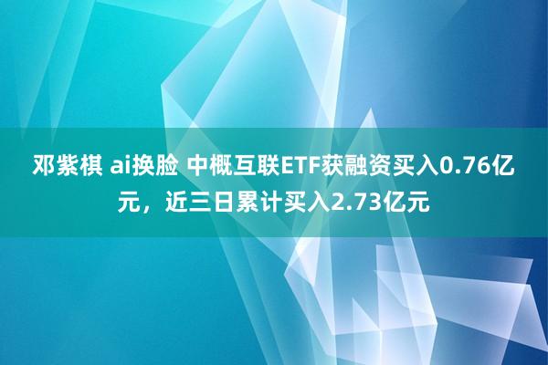 邓紫棋 ai换脸 中概互联ETF获融资买入0.76亿元，近三日累计买入2.73亿元