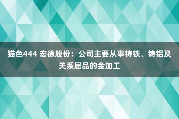 猫色444 宏德股份：公司主要从事铸铁、铸铝及关系居品的金加工