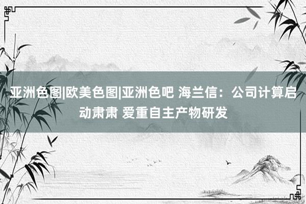 亚洲色图|欧美色图|亚洲色吧 海兰信：公司计算启动肃肃 爱重自主产物研发