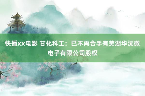 快播xx电影 甘化科工：已不再合手有芜湖华沅微电子有限公司股权