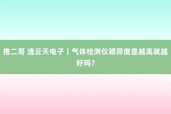 撸二哥 逸云天电子丨气体检测仪颖异度是越高就越好吗？