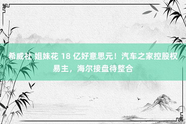 希威社 姐妹花 18 亿好意思元！汽车之家控股权易主，海尔接盘待整合