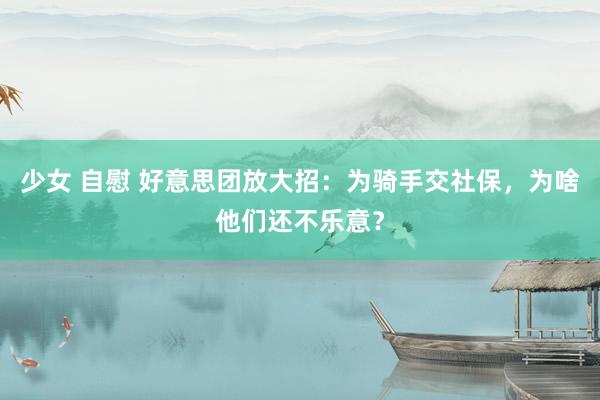 少女 自慰 好意思团放大招：为骑手交社保，为啥他们还不乐意？