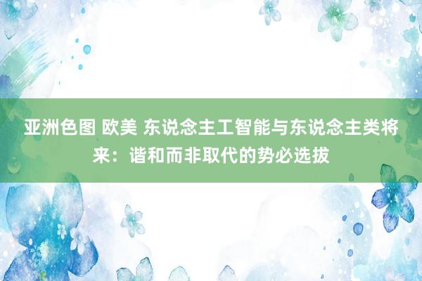 亚洲色图 欧美 东说念主工智能与东说念主类将来：谐和而非取代的势必选拔