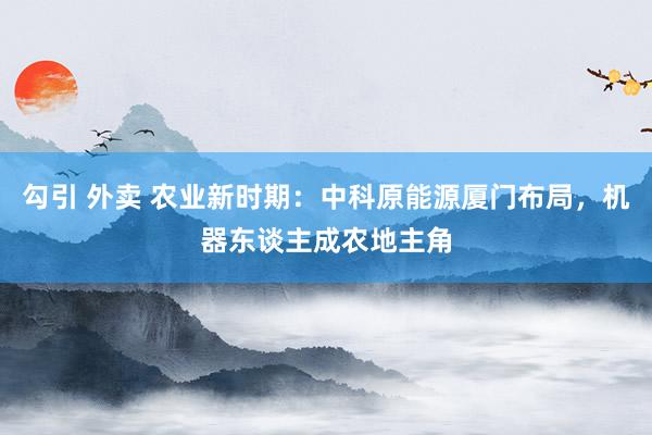 勾引 外卖 农业新时期：中科原能源厦门布局，机器东谈主成农地主角