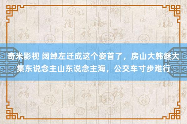奇米影视 阔绰左迁成这个姿首了，房山大韩继大集东说念主山东说念主海，公交车寸步难行