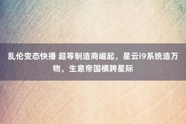 乱伦变态快播 超等制造商崛起，星云i9系统造万物，生意帝国横跨星际