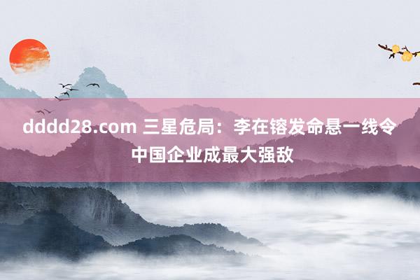 dddd28.com 三星危局：李在镕发命悬一线令 中国企业成最大强敌