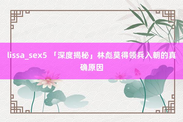 lissa_sex5 「深度揭秘」林彪莫得领兵入朝的真确原因