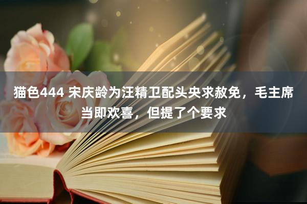 猫色444 宋庆龄为汪精卫配头央求赦免，毛主席当即欢喜，但提了个要求
