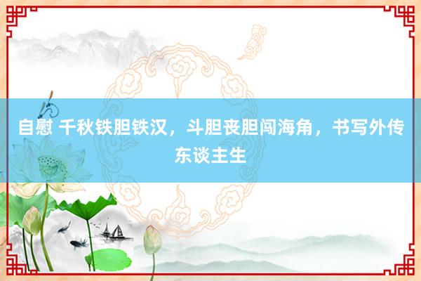 自慰 千秋铁胆铁汉，斗胆丧胆闯海角，书写外传东谈主生