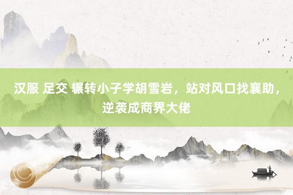 汉服 足交 辗转小子学胡雪岩，站对风口找襄助，逆袭成商界大佬