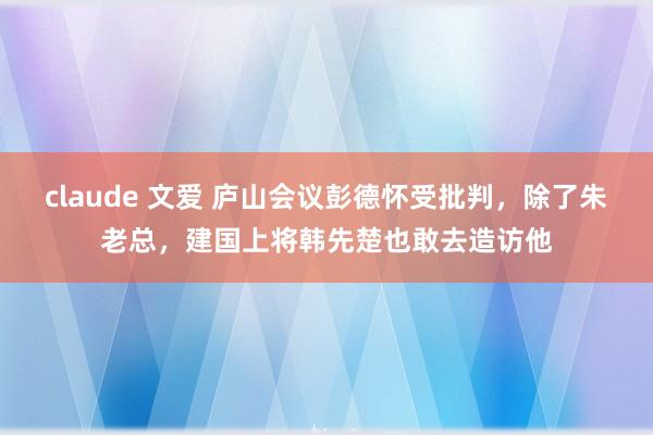 claude 文爱 庐山会议彭德怀受批判，除了朱老总，建国上将韩先楚也敢去造访他