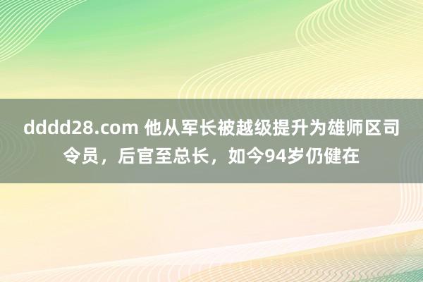 dddd28.com 他从军长被越级提升为雄师区司令员，后官至总长，如今94岁仍健在