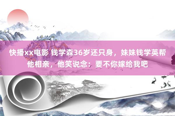 快播xx电影 钱学森36岁还只身，妹妹钱学英帮他相亲，他笑说念：要不你嫁给我吧