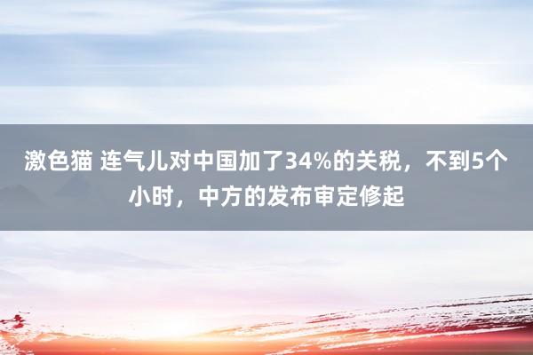 激色猫 连气儿对中国加了34%的关税，不到5个小时，中方的发布审定修起