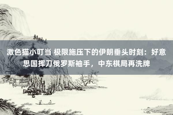激色猫小叮当 极限施压下的伊朗垂头时刻：好意思国挥刀俄罗斯袖手，中东棋局再洗牌