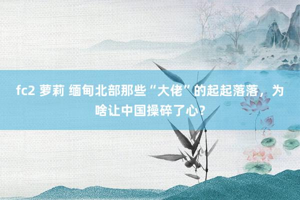 fc2 萝莉 缅甸北部那些“大佬”的起起落落，为啥让中国操碎了心？