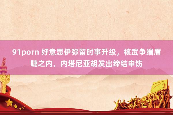 91porn 好意思伊弥留时事升级，核武争端眉睫之内，内塔尼亚胡发出缔结申饬