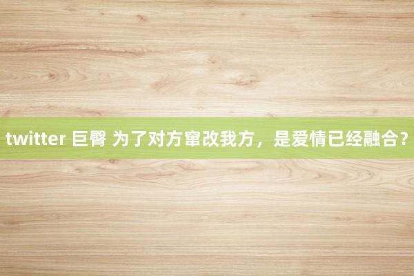 twitter 巨臀 为了对方窜改我方，是爱情已经融合？