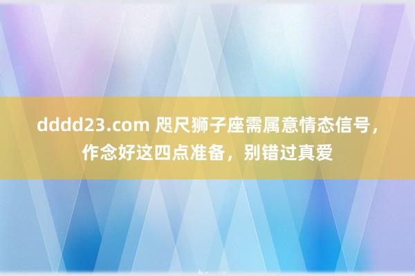 dddd23.com 咫尺狮子座需属意情态信号，作念好这四点准备，别错过真爱